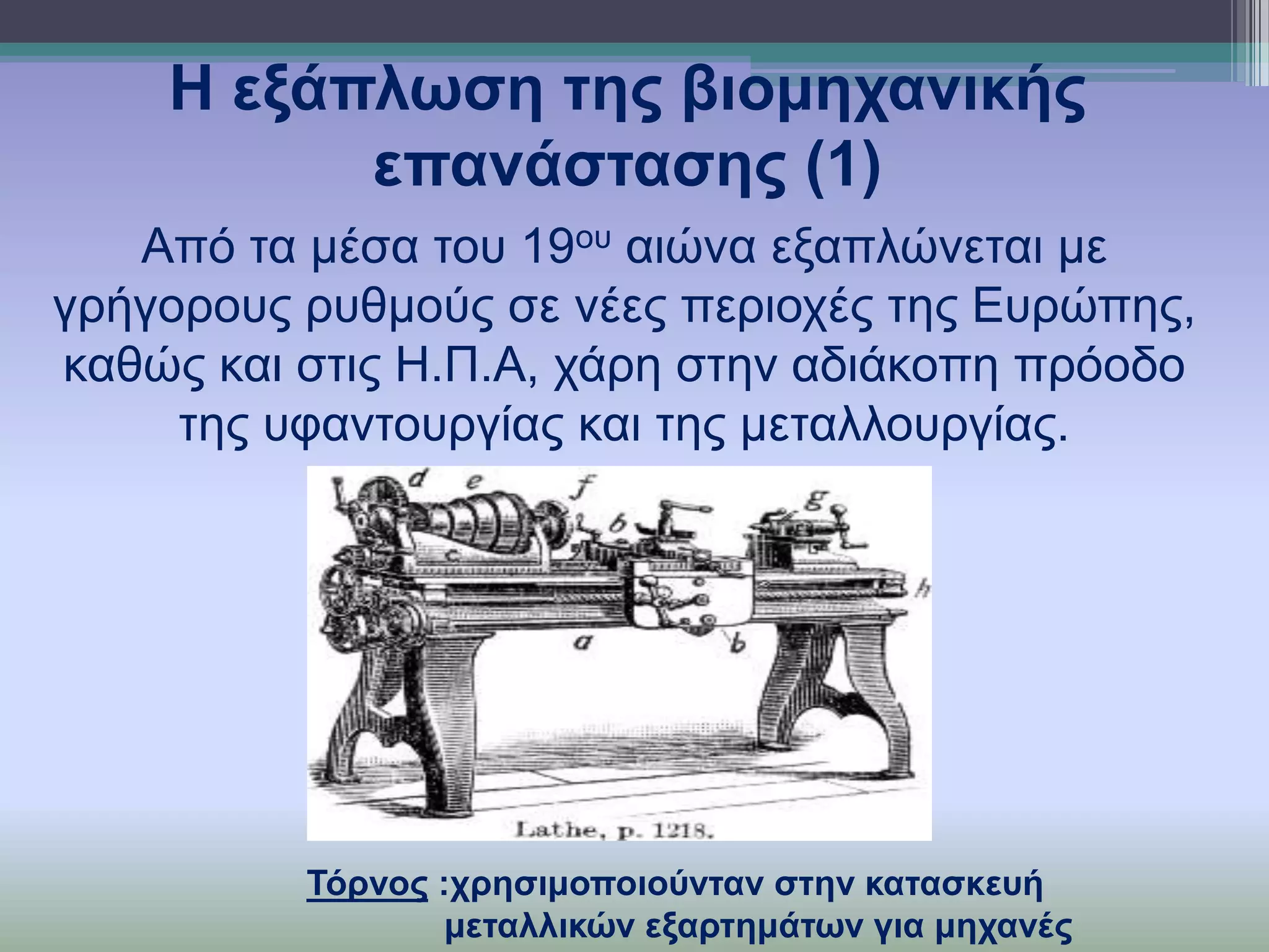 Η εμάπισζε ηεο βηνκεραληθήο
επαλάζηαζεο (1)
Από ηα κέζα ηνπ 19νπ αηώλα εμαπιώλεηαη κε
γξήγνξνπο ξπζκνύο ζε λέεο πεξηνρέο ηεο Επξώπεο,
θαζώο θαη ζηηο Η.Π.Α, ράξε ζηελ αδηάθνπε πξόνδν
ηεο πθαληνπξγίαο θαη ηεο κεηαιινπξγίαο.

Τόξλνο :ρξεζηκνπνηνύληαλ ζηελ θαηαζθεπή
κεηαιιηθώλ εμαξηεκάησλ γηα κεραλέο

 