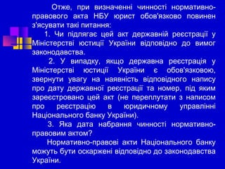 Отже, при визначенні чинності нормативноправового акта НБУ юрист обов'язково повинен
з'ясувати такі питання:
1. Чи підлягає цей акт державній реєстрації у
Міністерстві юстиції України відповідно до вимог
законодавства.
2. У випадку, якщо державна реєстрація у
Міністерстві юстиції України є обов'язковою,
звернути увагу на наявність відповідного напису
про дату державної реєстрації та номер, під яким
зареєстровано цей акт (не переплутати з написом
про
реєстрацію
в
юридичному
управлінні
Національного банку України).
3. Яка дата набрання чинності нормативноправовим актом?
Нормативно-правові акти Національного банку
можуть бути оскаржені відповідно до законодавства
України.

 
