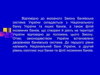 Відповідно до вказаного Закону банківська
система України складається з Національного
банку України та інших банків, а також філій
іноземних банків, що створені й діють на території
України відповідно до положень цього Закону.
Отже,
законодавством
України
встановлена
дворівнева банківська система. До першого рівня
належить Національний банк України, а другий
рівень охоплює інші банки та філії іноземних банків.

 