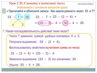 2

Урок 2.20. Сложение и вычитание чисел
МАТЕМАТИКА
Знакомимся с основным вопросом урока
Прочитайте и объясните записи. Как нашли разность чисел 33 и 7?
33 – 7 = 26

4

3

33 – 7 = 33 – (3 + 4) =
= (33 – 3) – 4 = 30 – 4 = 26

? ! Какая последовательность действий таких чисел?
Число 7 заменили суммой удобных слагаемых 4 и 3.
Получили выражение: 33 – (3 + 4).
Воспользовались свойством вычитания суммы из числа:
33 – (3 + 4) = (33 – 3) – 4
Заменили выражение (33 – 3) его значением: 30.
Нашли : 30 – 4 = 26.

 