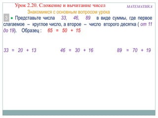 Урок 2.20. Сложение и вычитание чисел
МАТЕМАТИКА
Знакомимся с основным вопросом урока
3 Представьте числа 33, 46, 89 в виде суммы, где первое
слагаемое – круглое число, а второе – число второго десятка ( от 11
до 19). Образец : 65 = 50 + 15

33 = 20 + 13

46 = 30 + 16

89 = 70 + 19

 