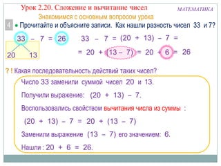4

Урок 2.20. Сложение и вычитание чисел
МАТЕМАТИКА
Знакомимся с основным вопросом урока
Прочитайте и объясните записи. Как нашли разность чисел 33 и 7?
33 – 7 = 26

20

13

33 – 7 = (20 + 13) – 7 =
= 20 + (13 – 7) = 20 + 6 = 26

? ! Какая последовательность действий таких чисел?
Число 33 заменили суммой чисел 20 и 13.
Получили выражение: (20 + 13) – 7.
Воспользовались свойством вычитания числа из суммы :
(20 + 13) – 7 = 20 + (13 – 7)
Заменили выражение (13 – 7) его значением: 6.
Нашли : 20 + 6 = 26.

 