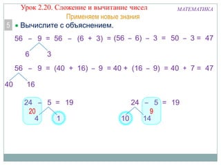5

Урок 2.20. Сложение и вычитание чисел
Применяем новые знания
Вычислите с объяснением.

МАТЕМАТИКА

56 – 9 = 56 – (6 + 3) = (56 – 6) – 3 = 50 – 3 = 47

6

3

56 – 9 = (40 + 16) – 9 = 40 + (16 – 9) = 40 + 7 = 47
40

16
24 – 5 = 19
20
4
1

24 – 5 = 19
9
10
14

 