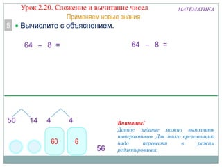5

Урок 2.20. Сложение и вычитание чисел
Применяем новые знания
Вычислите с объяснением.
64 – 8 =

МАТЕМАТИКА

64 – 8 =

Внимание!
Данное задание можно выполнить
интерактивно. Для этого презентацию
надо
перевести
в
режим
редактирования.

 