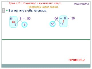 5

Урок 2.20. Сложение и вычитание чисел
Применяем новые знания
Вычислите с объяснением.
64 – 8 = 56
60
4
4

МАТЕМАТИКА

64 – 8 = 56
6
50
14

ПРОВЕРЬ!

 
