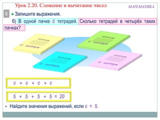 Урок 2.20. Сложение и вычитание чисел
6

МАТЕМАТИКА

Запишите выражения.
б) В одной пачке с тетрадей. Сколько тетрадей в четырёх таких
пачках?

с + с + с + с
5 + 5 + 5 + 5 = 20
Найдите значения выражений, если с = 5.

 