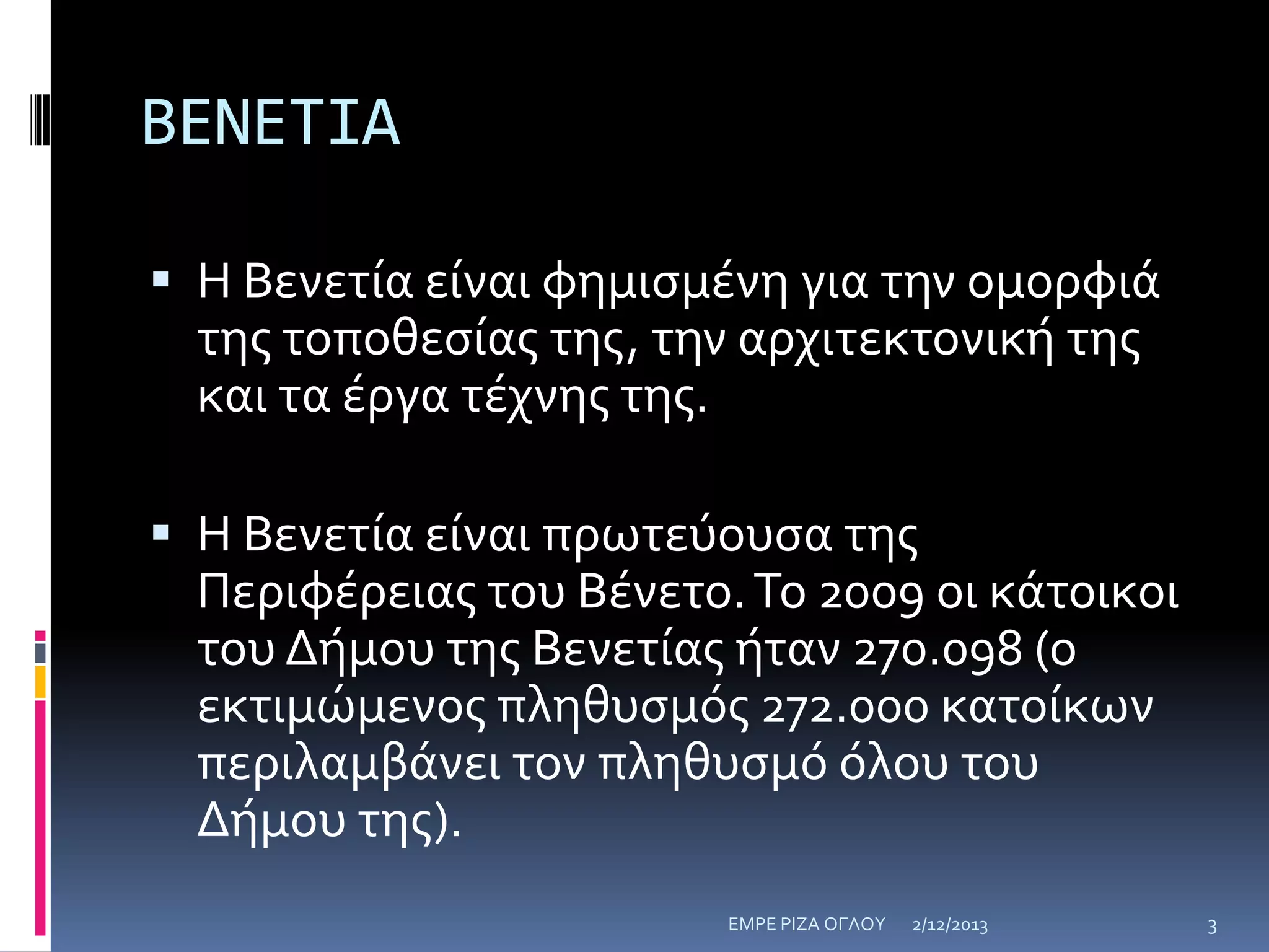 ΒΕΝΕΤΙΑ
 Η Βενετία είναι φημιςμένη για την ομορφιά

τησ τοποθεςίασ τησ, την αρχιτεκτονική τησ
και τα έργα τέχνησ τησ.
 Η Βενετία είναι πρωτεύουςα τησ

Περιφέρειασ του Βένετο. Το 2009 οι κάτοικοι
του Δήμου τησ Βενετίασ ήταν 270.098 (ο
εκτιμώμενοσ πληθυςμόσ 272.000 κατοίκων
περιλαμβάνει τον πληθυςμό όλου του
Δήμου τησ).
ΕΜΡΕ ΡΙΖΑ ΟΓΛΟΥ

2/12/2013

3

 