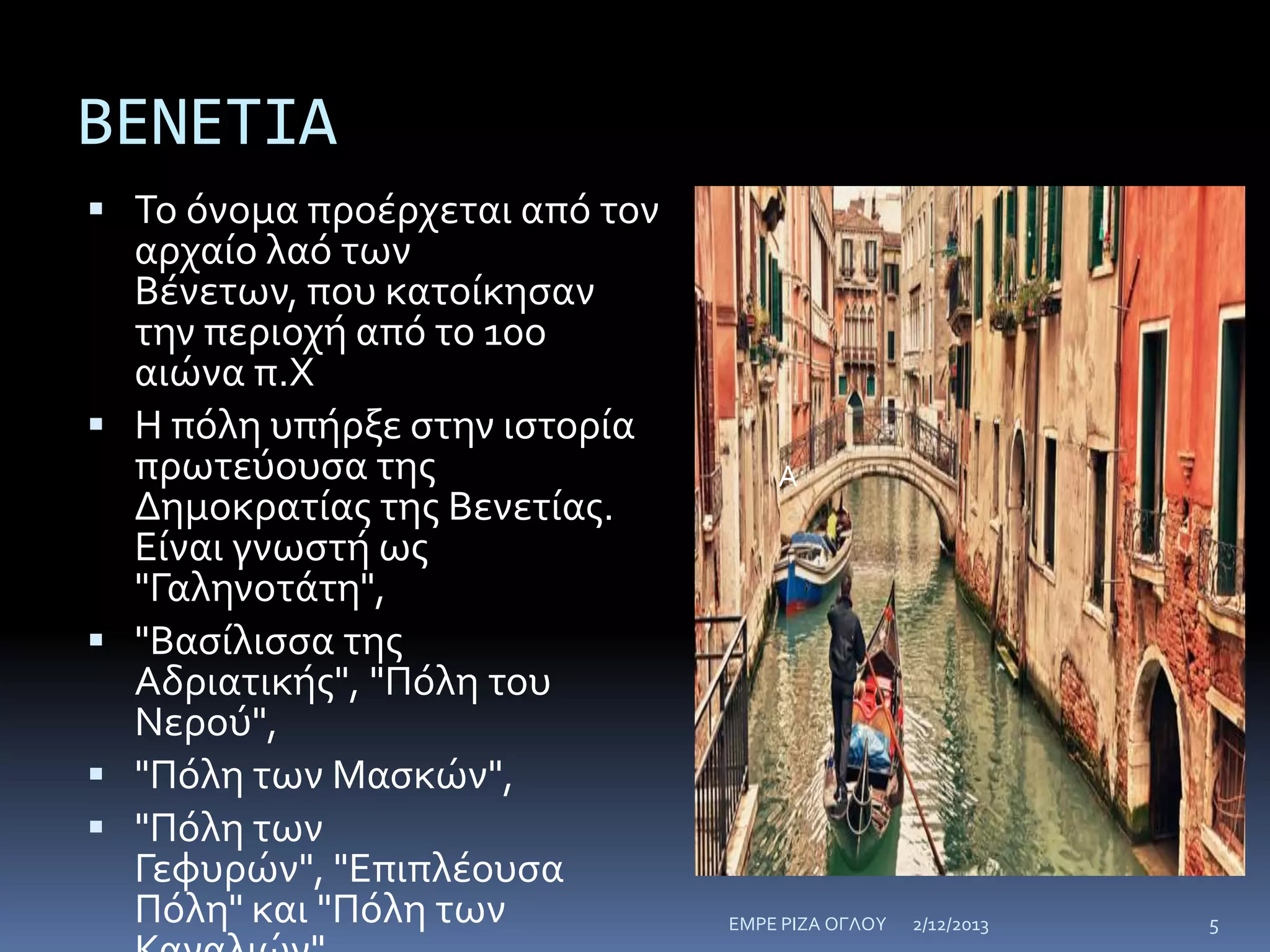 ΒΕΝΕΤΙΑ
 Το όνομα προέρχεται από τον







αρχαίο λαό των
Βένετων, που κατοίκηςαν
την περιοχή από το 10ο
αιώνα π.Χ
Η πόλη υπήρξε ςτην ιςτορία
πρωτεύουςα τησ
Δημοκρατίασ τησ Βενετίασ.
Είναι γνωςτή ωσ
"Γαληνοτάτη",
"Βαςίλιςςα τησ
Αδριατικήσ", "Πόλη του
Νερού",
"Πόλη των Μαςκών",
"Πόλη των
Γεφυρών", "Επιπλέουςα
Πόλη" και "Πόλη των

Α

ΕΜΡΕ ΡΙΖΑ ΟΓΛΟΥ

2/12/2013

5

 
