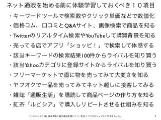 ネット通販を始める前に体験学習しておくべき１０項目
・キーワードツールで検索数やクリック単価などで数値化
・価格コム、口コミとQ&Aサイト、画像検索で商品を知る
・Twitterのリアルタイム検索やYouTubeして購買背景を知る
・売ってる店...