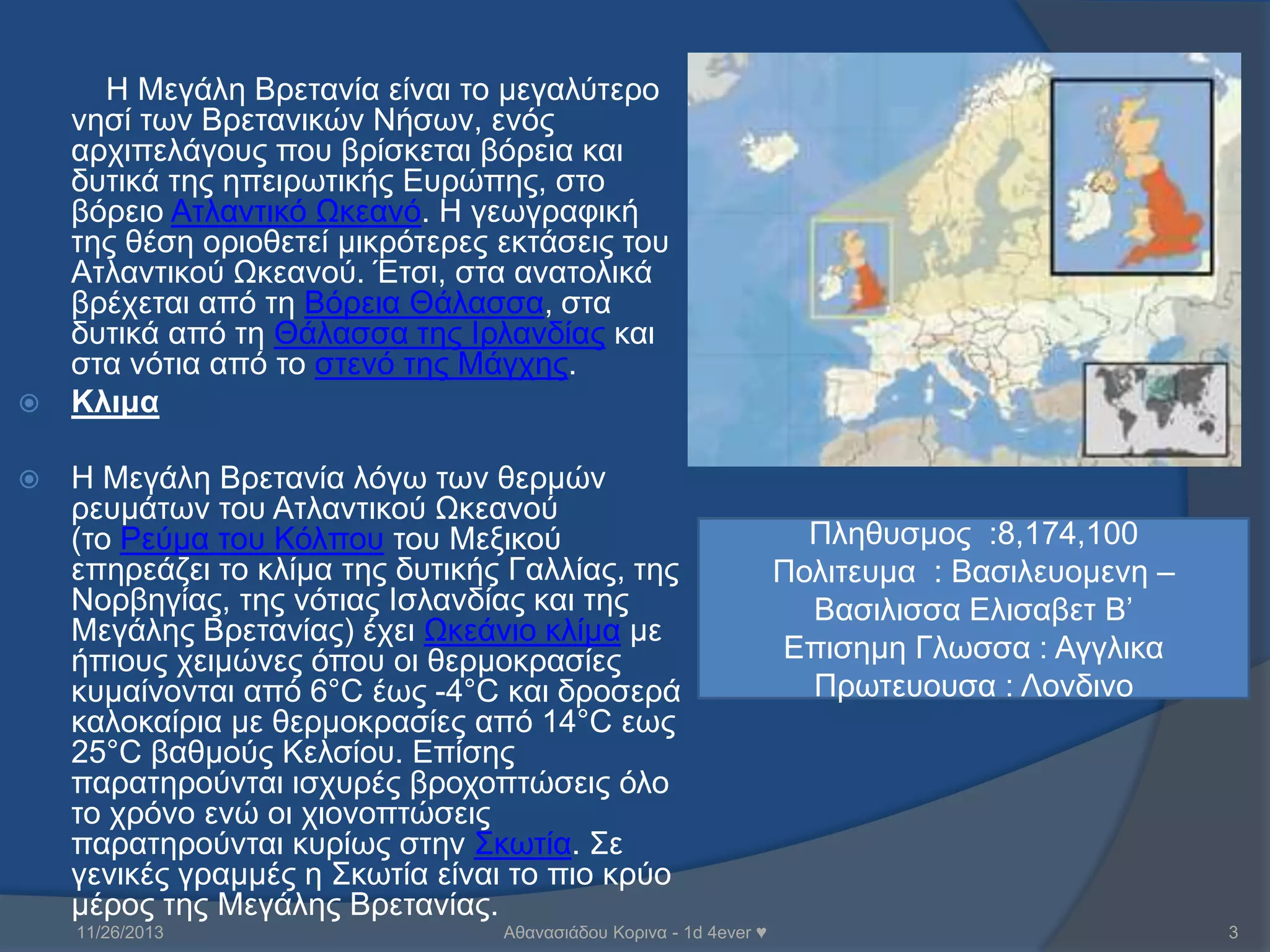 Η Μεγάιε Βξεηαλία είλαη ην κεγαιύηεξν
λεζί ηωλ Βξεηαληθώλ Νήζωλ, ελόο
αξρηπειάγνπο πνπ βξίζθεηαη βόξεηα θαη
δπηηθά ηεο επεηξωηηθήο Επξώπεο, ζην
βόξεην Αηιαληηθό Ωθεαλό. Η γεωγξαθηθή
ηεο ζέζε νξηνζεηεί κηθξόηεξεο εθηάζεηο ηνπ
Αηιαληηθνύ Ωθεαλνύ. Έηζη, ζηα αλαηνιηθά
βξέρεηαη από ηε Βόξεηα Θάιαζζα, ζηα
δπηηθά από ηε Θάιαζζα ηεο Θξιαλδίαο θαη
ζηα λόηηα από ην ζηελό ηεο Μάγρεο.
 Κλιμα


Η Μεγάιε Βξεηαλία ιόγω ηωλ ζεξκώλ
ξεπκάηωλ ηνπ Αηιαληηθνύ Ωθεαλνύ
(ην Ρεύκα ηνπ Κόιπνπ ηνπ Μεμηθνύ
επεξεάδεη ην θιίκα ηεο δπηηθήο Γαιιίαο, ηεο
Ννξβεγίαο, ηεο λόηηαο Θζιαλδίαο θαη ηεο
Μεγάιεο Βξεηαλίαο) έρεη Ωθεάλην θιίκα κε
ήπηνπο ρεηκώλεο όπνπ νη ζεξκνθξαζίεο
θπκαίλνληαη από 6°C έωο -4°C θαη δξνζεξά
θαινθαίξηα κε ζεξκνθξαζίεο από 14°C εωο
25°C βαζκνύο Κειζίνπ. Επίζεο
παξαηεξνύληαη ηζρπξέο βξνρνπηώζεηο όιν
ην ρξόλν ελώ νη ρηνλνπηώζεηο
παξαηεξνύληαη θπξίωο ζηελ ΢θωηία. ΢ε
γεληθέο γξακκέο ε ΢θωηία είλαη ην πην θξύν
κέξνο ηεο Μεγάιεο Βξεηαλίαο.
11/26/2013

Αζαλαζηάδνπ Κνξηλα - 1d 4ever ♥

Πιεζπζκνο :8,174,100
Πνιηηεπκα : Βαζηιεπνκελε –
Βαζηιηζζα Ειηζαβεη Β’
Επηζεκε Γιωζζα : Αγγιηθα
Πξωηεπνπζα : Λνλδηλν

3

 