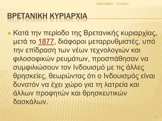 INΓΟΤΗ΢ΜΟ΢

2/12/2013

ΒΡΕΣΑΝΙΚΗ ΚΤΡΙΑΡΦΙΑ


Καηά ηελ πεξίνδν ηεο Βξεηαληθήο θπξηαξρίαο,
κεηά ην 1877, δηάθνξνη κεηαξξπζκηζηέο, ππό
ηελ επίδξαζε ησλ λέσλ ηερλνινγηώλ θαη
θηινζνθηθώλ ξεπκάησλ, πξνζπάζεζαλ λα
ζπκθηιηώζνπλ ηνλ Ηλδνπηζκό κε ηηο άιιεο
ζξεζθείεο, ζεσξώληαο όηη ν Ηλδνπηζκόο είλαη
δπλαηόλ λα έρεη ρώξν γηα ηε ιαηξεία θαη
άιισλ πξνθεηώλ θαη ζξεζθεπηηθώλ
δαζθάισλ.
12

 