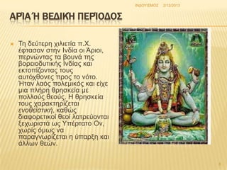 INΓΟΤΗ΢ΜΟ΢

2/12/2013

ΑΡΊΑ Ή ΒΕΔΙΚΉ ΠΕΡΊΟΔΟ΢


Σε δεύηεξε ρηιηεηία π.Υ.
έθηαζαλ ζηελ Ηλδία νη Άξηνη,
πεξλώληαο ηα βνπλά ηεο
βνξεηνδπηηθήο Ηλδίαο θαη
εθηνπίδνληαο ηνπο
απηόρζνλεο πξνο ην λόην.
Ήηαλ ιαόο πνιεκηθόο θαη είρε
κηα πιήξε ζξεζθεία κε
πνιινύο ζενύο. Ζ ζξεζθεία
ηνπο ραξαθηεξίδεηαη
ενοθεϊζηική, θαζώο
δηαθνξεηηθνί ζενί ιαηξεύνληαη
μερσξηζηά σο Τπέξηαην Ολ,
ρσξίο όκσο λα
παξαγλσξίδεηαη ε ύπαξμε θαη
άιισλ ζεώλ.
8

 