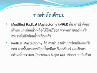 การผ่าตัดเต้านม
• Modified Radical Mastectomy (MRM) คือ การผ่าตัดเอา

เต้านม และต่อมนาเหลืองใต้รักแร้ออก หากพบว่าเซลล์มะเร็ง
กระจายไปยังต่อมนาเหลืองแล้ว
• Radical Mastectomy คือ การผ่าเอาเต้านมพร้อมก้อนมะเร็ง
ออก จากนันเลาะเอาก้อนนาเหลืองบริเวณรักแร้ และตัดเอา
กล้ามเนือทรวงอก (Pectoralis Major และ Minor) ออกไปด้วย

 