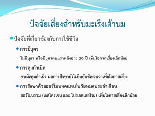 ปัจจัยเสี่ยงสาหรับมะเร็งเต้านม
 ปัจจัยที่เกี่ยวข้องกับการใช้ชีวิต
 การมีบุตร

ไม่มีบุตร หรือมีบุตรคนแรกหลังอายุ 30 ปี เพิ่มโอกาสเสี่ยงเล็กน้อย
 การคุมกาเนิด

ยาเม็ดคุมกาเนิด ผลการศึกษายังไม่ยืนยันชัดเจนว่าเพิ่มโอกาสเสี่ยง
 การรักษาด้วยฮอร์โมนทดแทนในวัยหมดประจาเดือน

ฮอร์โมนรวม (เอสโตรเจน และ โปรเจสเตอโรน) เพิ่มโอกาสเสี่ยงเล็กน้อย

 
