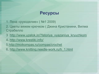 Ресурсы
1. Лена «рукоделие» ( №1 2009)
2. Цветы вяжем крючком ( Джина Кристанини, Вилма
Страбелло )
3. http://www.uzelok.in/?Istoriya_vyazaniya_kryuchkom
4. http://www.krestiki.info/
5.http://moikompas.ru/compas/crochet
6. http://www.knitting.needle-work.ru/h_1.html

 