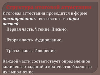 Структура итоговой аттестации
Итоговая аттестация проводится в форме
тестирования. Тест состоит из трех
частей:
Первая часть. Чтение. Письмо.
Вторая часть. Аудирование.

Третья часть. Говорение.
Каждой части соответствует определенное
количество заданий и количество баллов за
их выполнение.

 