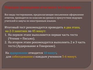 Порядок проведения итогового тестирования.
Все виды тестирования, предполагающие письменное оформление
ответов, проводятся по классам на уроках в присутствии ведущих
учителей и завуча по иностранным языкам.

Итоговый тест рекомендуется проводить в два этапа,
на 2-3 занятиях по 45 минут:
1. На первом этапе выполняется первая часть теста
(Чтение + Письмо).
2. На втором этапе рекомендуется выполнить 2 и 3 часть
теста (Аудирование и Говорение).
На аудирование отводится 10 минут,
для собеседования с каждым учеником 5-6 минут.

 