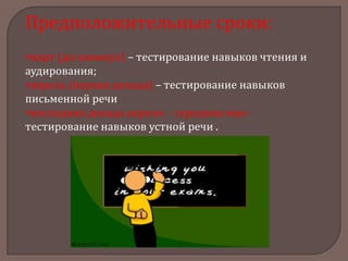 Предположительные сроки:
•март (до каникул) – тестирование навыков чтения и
аудирования;
•апрель (первая декада) – тестирование навыков
письменной речи
•последняя декада апреля - середина мая тестирование навыков устной речи .

 