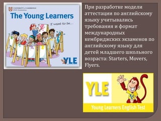 При разработке модели
аттестации по английскому
языку учитывались
требования и формат
международных
кембриджских экзаменов по
английскому языку для
детей младшего школьного
возраста: Starters, Movers,
Flyers.

 