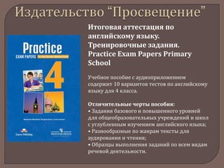 Итоговая аттестация по
английскому языку.
Тренировочные задания.
Practice Exam Papers Primary
School
Учебное пособие с аудиоприложением
содержит 10 вариантов тестов по английскому
языку для 4 класса.
Отличительные черты пособия:
• Задания базового и повышенного уровней
для общеобразовательных учреждений и школ
с углубленным изучением английского языка;
• Разнообразные по жанрам тексты для
аудирования и чтения;
• Образцы выполнения заданий по всем видам
речевой деятельности.

 