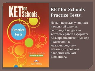 KET for Schools
Practice Tests.
Новый курс для учащихся
начальной школы,
состоящий из десяти
тестовых работ в формате
KET, предназначенных для
подготовки к
международному
экзамену с уровнем
владения языком
Elementary.

 