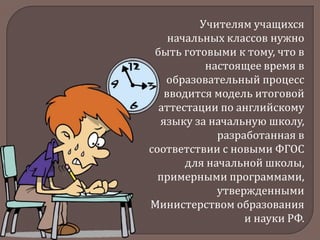 Учителям учащихся
начальных классов нужно
быть готовыми к тому, что в
настоящее время в
образовательный процесс
вводится модель итоговой
аттестации по английскому
языку за начальную школу,
разработанная в
соответствии с новыми ФГОС
для начальной школы,
примерными программами,
утвержденными
Министерством образования
и науки РФ.

 