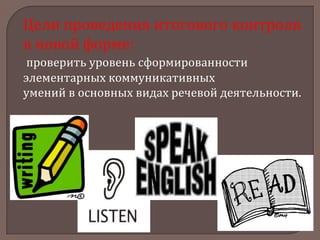 Цели проведения итогового контроля
в новой форме:
проверить уровень сформированности
элементарных коммуникативных
умений в основных видах речевой деятельности.

 