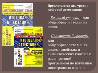 Предлагаются два уровня
итоговой аттестации:

Базовый уровень – для
общеобразовательных
школ.
Повышенный уровень –
для
общеобразовательных
школ, лицейских и
гимназических классов с
расширенной
программой по изучению
иностранных языков.

 