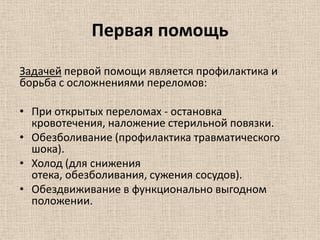 Первая помощь
Задачей первой помощи является профилактика и
борьба с осложнениями переломов:
• При открытых переломах - остановка
кровотечения, наложение стерильной повязки.
• Обезболивание (профилактика травматического
шока).
• Холод (для снижения
отека, обезболивания, сужения сосудов).
• Обездвиживание в функционально выгодном
положении.

 