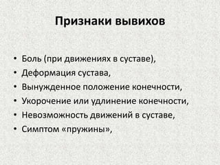 Признаки вывихов
•
•
•
•
•
•

Боль (при движениях в суставе),
Деформация сустава,
Вынужденное положение конечности,
Укорочение или удлинение конечности,
Невозможность движений в суставе,
Симптом «пружины»,

 