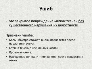 Ушиб
- это закрытое повреждение мягких тканей без
существенного нарушения их целостности.
Признаки ушиба:
• Боль - быстро стихает, вновь появляется после
нарастания отека.
• Отёк (в течение нескольких часов).
• Кровоизлияние.
• Нарушение функции – появляется после нарастания
отека.

 