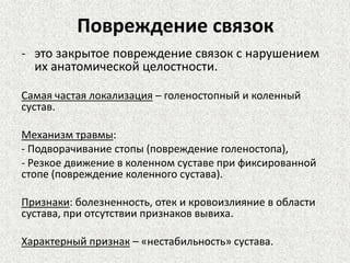 Повреждение связок
- это закрытое повреждение связок с нарушением
их анатомической целостности.
Самая частая локализация – голеностопный и коленный
сустав.
Механизм травмы:
- Подворачивание стопы (повреждение голеностопа),
- Резкое движение в коленном суставе при фиксированной
стопе (повреждение коленного сустава).
Признаки: болезненность, отек и кровоизлияние в области
сустава, при отсутствии признаков вывиха.
Характерный признак – «нестабильность» сустава.

 