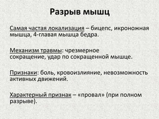 Разрыв мышц
Самая частая локализация – бицепс, икроножная
мышца, 4-главая мышца бедра.
Механизм травмы: чрезмерное
сокращение, удар по сокращенной мышце.
Признаки: боль, кровоизлияние, невозможность
активных движений.

Характерный признак – «провал» (при полном
разрыве).

 