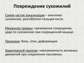 Повреждение сухожилий
Самая частая локализация – ахиллово
сухожилие, разгибатели пальцев кисти
Механизм травмы: чрезмерное сокращение,
удар по сухожилию при сокращенной мышце.
Признаки: боль, отек, деформация.

Характерный признак: невозможность активных
движений при сохранении пассивных.

 