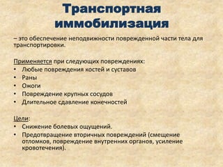 Транспортная
иммобилизация
– это обеспечение неподвижности поврежденной части тела для
транспортировки.
Применяется при следующих повреждениях:
• Любые повреждения костей и суставов
• Раны
• Ожоги
• Повреждение крупных сосудов
• Длительное сдавление конечностей
Цели:
• Снижение болевых ощущений.
• Предотвращение вторичных повреждений (смещение
отломков, повреждение внутренних органов, усиление
кровотечения).

 