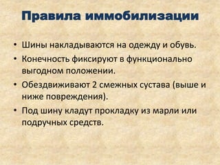 Правила иммобилизации
• Шины накладываются на одежду и обувь.
• Конечность фиксируют в функционально
выгодном положении.
• Обездвиживают 2 смежных сустава (выше и
ниже повреждения).
• Под шину кладут прокладку из марли или
подручных средств.

 