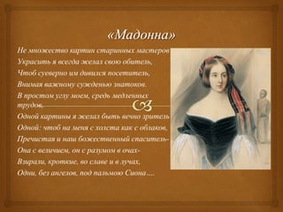 Не множество картин старинных мастеров
Украсить я всегда желал свою обитель,
Чтоб суеверно им дивился посетитель,
Внимая важному сужденью знатоков.
В простом углу моем, средь медленных
трудов,
Одной картины я желал быть вечно зритель
Одной: чтоб на меня с холста как с облаков,
Пречистая и наш божественный спасительОна с величием, он с разумом в очахВзирали, кроткие, во славе и в лучах,
Одни, без ангелов, под пальмою Сиона….

 