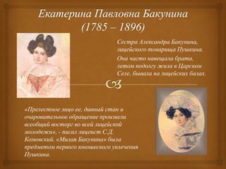 Сестра Александра Бакунина,
лицейского товарища Пушкина.
Она часто навещала брата,
летом подолгу жила в Царском
Селе, бывала на лицейских балах.

«Прелестное лицо ее, дивный стан и
очаровательное обращение произвели
всеобщий восторг во всей лицейской
молодежи», - писал лицеист С.Д.
Комовский. «Милая Бакунина» была
предметом первого юношеского увлечения
Пушкина.

 