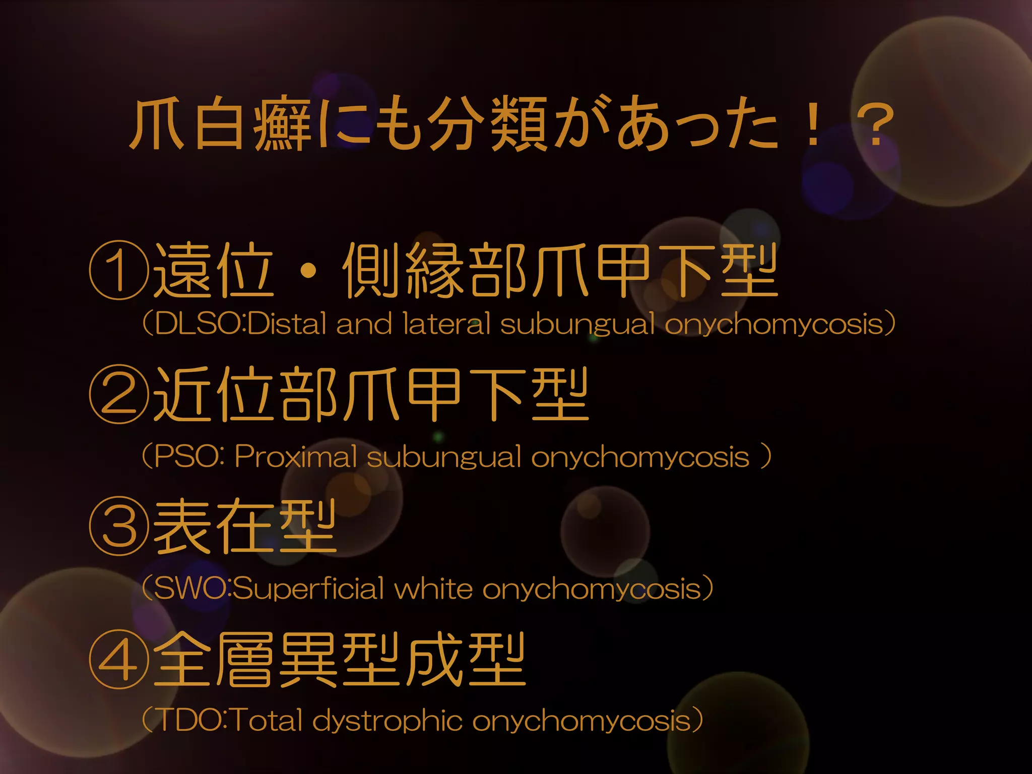 爪白癬にも分類があった！？	
①遠位・側縁部爪甲下型
（DLSO:Distal  and  lateral  subungual  onychomycosis）

②近位部爪甲下型
        （PSO:  Proximal  subungual  onychomycosis  ）

③表在型
        （SWO:Superficial  white  onychomycosis）

④全層異型成型
        （TDO:Total  dystrophic  onychomycosis）

 