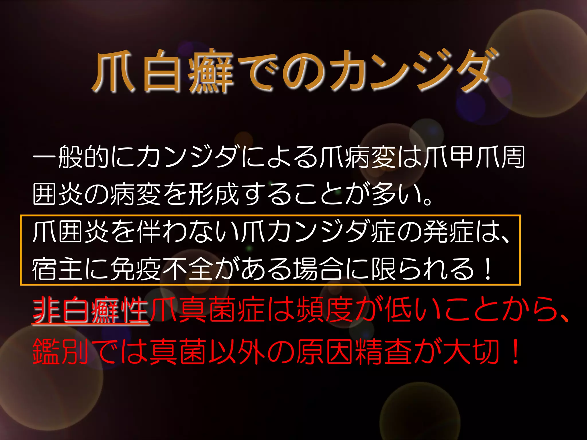 爪白癬でのカンジダ	
一般的にカンジダによる爪病変は爪甲爪周
囲炎の病変を形成することが多い。
爪囲炎を伴わない爪カンジダ症の発症は、
宿主に免疫不全がある場合に限られる！

非白癬性爪真菌症は頻度が低いことから、
鑑別では真菌以外の原因精査が大切！

 