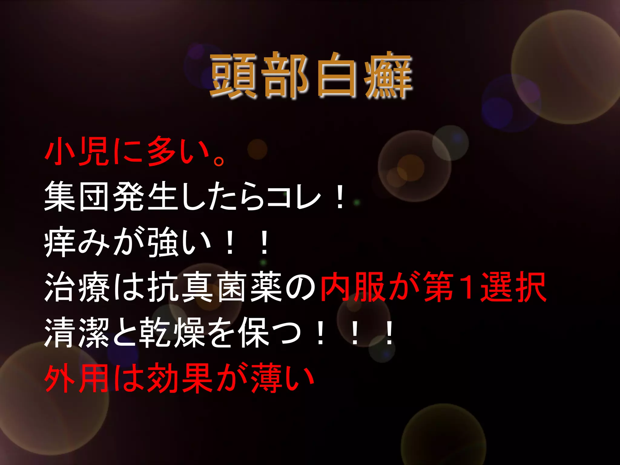 頭部白癬	
小児に多い。
集団発生したらコレ！
痒みが強い！！
治療は抗真菌薬の内服が第１選択
清潔と乾燥を保つ！！！
外用は効果が薄い	

 