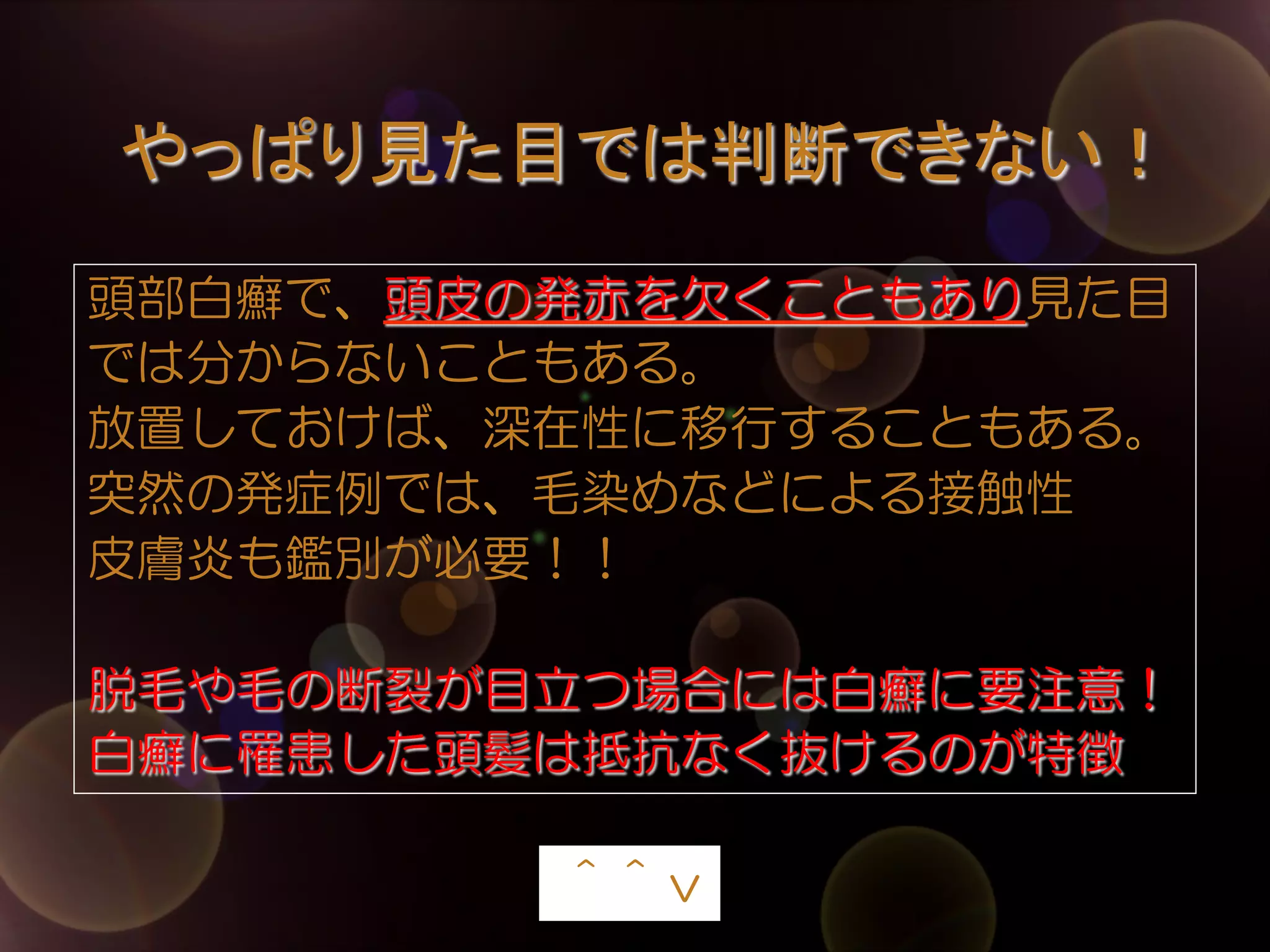やっぱり見た目では判断できない！	
頭部白癬で、頭皮の発赤を欠くこともあり見た目
では分からないこともある。
放置しておけば、深在性に移行することもある。
突然の発症例では、毛染めなどによる接触性
皮膚炎も鑑別が必要！！
脱毛や毛の断裂が目立つ場合には白癬に要注意！
白癬に罹患した頭髪は抵抗なく抜けるのが特徴
　
＾＾ｖ	

 