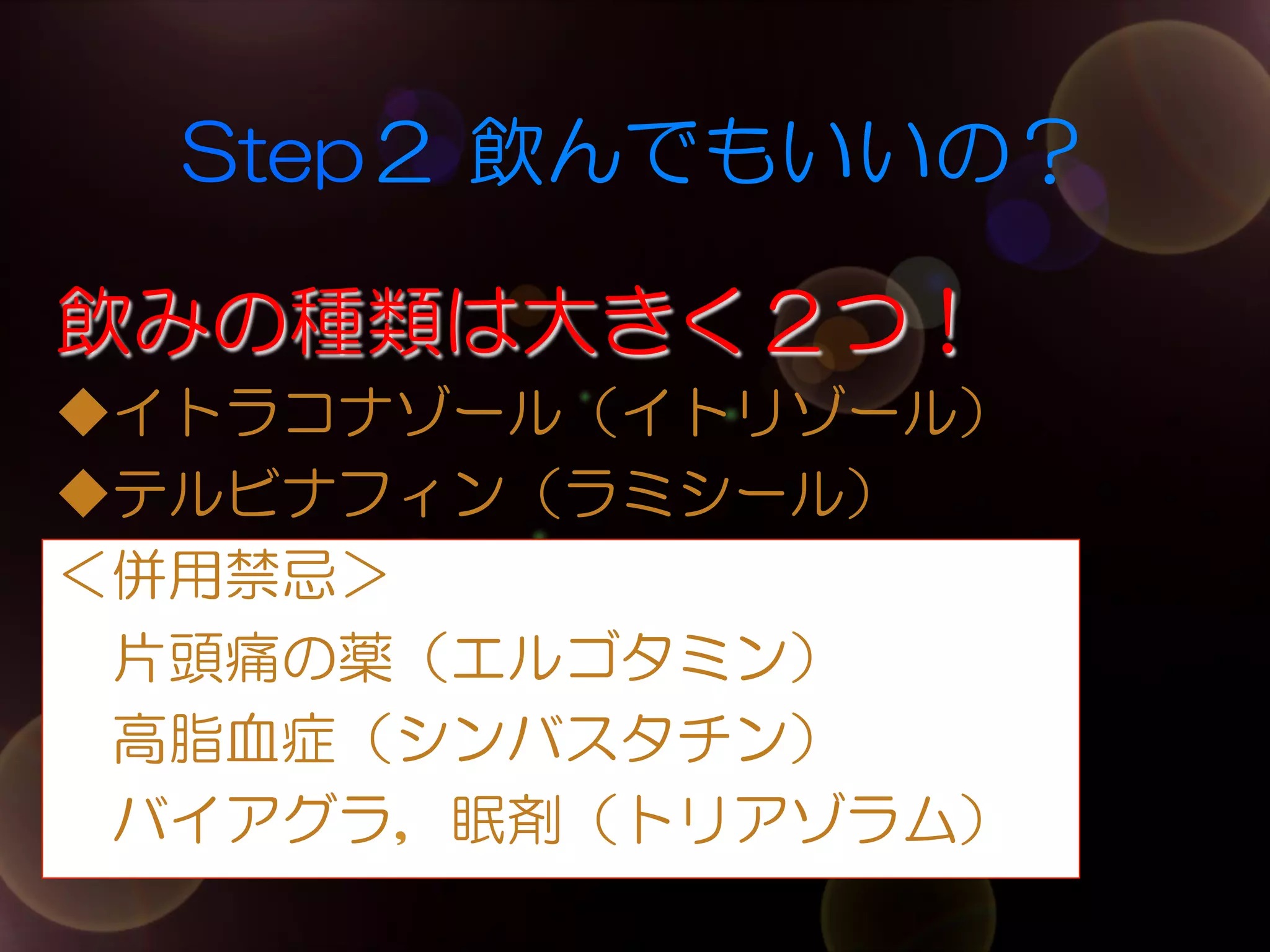 Step２  飲んでもいいの？
飲みの種類は大きく２つ！
◆イトラコナゾール（イトリゾール）
◆テルビナフィン（ラミシール）
＜併用禁忌＞
　片頭痛の薬（エルゴタミン）
　高脂血症（シンバスタチン）
　バイアグラ，眠剤（トリアゾラム）

 