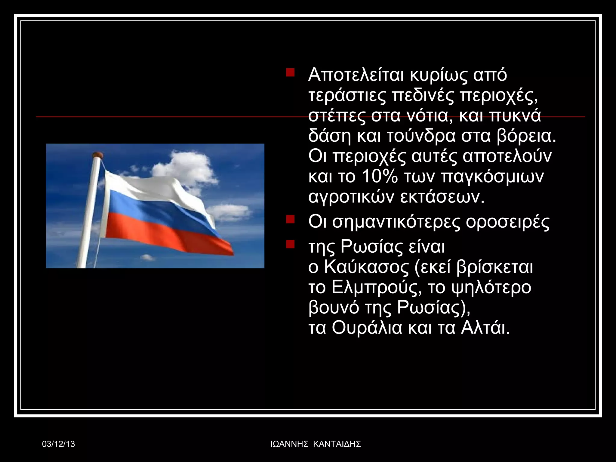 




03/12/13

Αποτελείται κυρίως από
τεράστιες πεδινές περιοχές,
στέπες στα νότια, και πυκνά
δάση και τούνδρα στα βόρεια.
Οι περιοχές αυτές αποτελούν
και το 10% των παγκόσμιων
αγροτικών εκτάσεων.
Οι σημαντικότερες οροσειρές
της Ρωσίας είναι
ο Καύκασος (εκεί βρίσκεται
το Ελμπρούς, το ψηλότερο
βουνό της Ρωσίας),
τα Ουράλια και τα Αλτάι.

ΙΩΑΝΝΗΣ ΚΑΝΤΑΙΔΗΣ

 