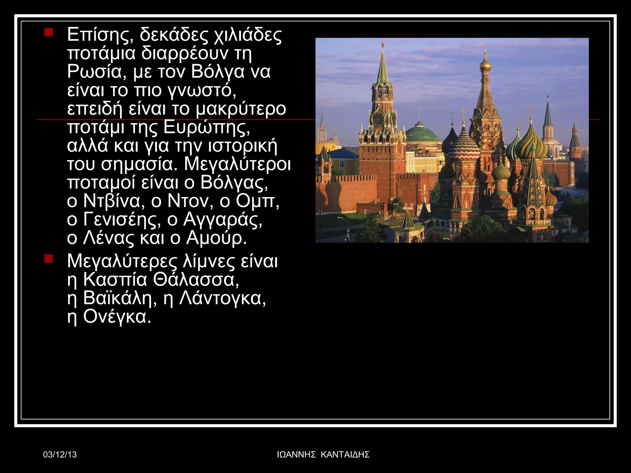 



Επίσης, δεκάδες χιλιάδες
ποτάμια διαρρέουν τη
Ρωσία, με τον Βόλγα να
είναι το πιο γνωστό,
επειδή είναι το μακρύτερο
ποτάμι της Ευρώπης,
αλλά και για την ιστορική
του σημασία. Μεγαλύτεροι
ποταμοί είναι ο Βόλγας,
ο Ντβίνα, ο Ντον, o Ομπ,
ο Γενισέης, ο Αγγαράς,
ο Λένας και ο Αμούρ.
Μεγαλύτερες λίμνες είναι
η Κασπία Θάλασσα,
η Βαϊκάλη, η Λάντογκα,
η Ονέγκα.

03/12/13

ΙΩΑΝΝΗΣ ΚΑΝΤΑΙΔΗΣ

 