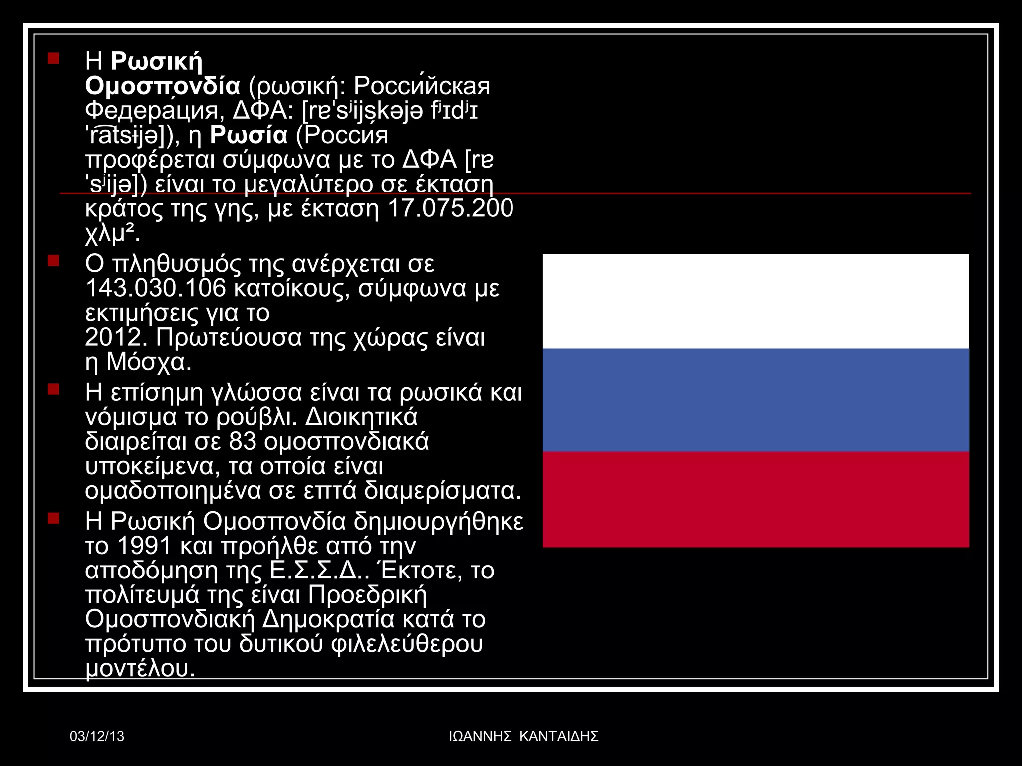 







Η Ρωσική
Ομοσπονδία (ρωσική: Росси́йская
Федера́ция, ΔΦΑ: [rɐˈsʲijskəjə fʲɪdʲɪ
ˈratsɨjə]), η Ρωσία (Росси́я
͡
προφέρεται σύμφωνα με το ΔΦΑ [rɐ
ˈsʲijə]) είναι το μεγαλύτερο σε έκταση
κράτος της γης, με έκταση 17.075.200
χλμ².
Ο πληθυσμός της ανέρχεται σε
143.030.106 κατοίκους, σύμφωνα με
εκτιμήσεις για το
2012. Πρωτεύουσα της χώρας είναι
η Μόσχα.
Η επίσημη γλώσσα είναι τα ρωσικά και
νόμισμα το ρούβλι. Διοικητικά
διαιρείται σε 83 ομοσπονδιακά
υποκείμενα, τα οποία είναι
ομαδοποιημένα σε επτά διαμερίσματα.
Η Ρωσική Ομοσπονδία δημιουργήθηκε
το 1991 και προήλθε από την
αποδόμηση της Ε.Σ.Σ.Δ.. Έκτοτε, το
πολίτευμά της είναι Προεδρική
Ομοσπονδιακή Δημοκρατία κατά το
πρότυπο του δυτικού φιλελεύθερου
μοντέλου.
03/12/13

ΙΩΑΝΝΗΣ ΚΑΝΤΑΙΔΗΣ

 