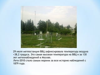 29 июля метеостанция ВВЦ зафиксировала температуру воздуха
+38,2 градуса. Это самая высокая температура на ВВЦ и за 130
лет метеонаблюдений в Москве.
Лето-2010 стало самым жарким за всю историю наблюдений с
1879 года.

 