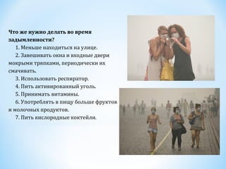 Что же нужно делать во время
задымленности?
  1. Меньше находиться на улице.
  2. Завешивать окна и входные двери
мокрыми тряпками, периодически их
смачивать.
  3. Использовать респиратор.
  4. Пить активированный уголь.
  5. Принимать витамины.
  6. Употреблять в пищу больше фруктов
и молочных продуктов.
  7. Пить кислородные коктейли.

 