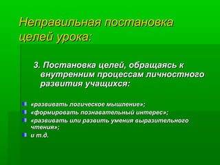 Неправильная постановка
целей урока:
3. Постановка целей, обращаясь к
внутренним процессам личностного
развития учащихся:
«развивать логическое мышление»;
«формировать познавательный интерес»;
«развивать или развить умения выразительного
чтения»;
и т.д.

 