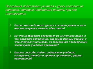 Программа подготовки учителя к уроку состоит из
вопросов, которые необходимо решать при его
планировании

1. Каково место данного урока в системе уроков и как в
нем реализуется главная идея темы?
2. На что необходимо опереться из изученного ранее, в
чем состоит дополнение, вносимое данным уроком, и
что следует учитывать из содержания последующей
части курса учебного предмета?
3. Каковы способы подачи содержания учебного
материала, методы и приемы применения, формы
воплощения?

 